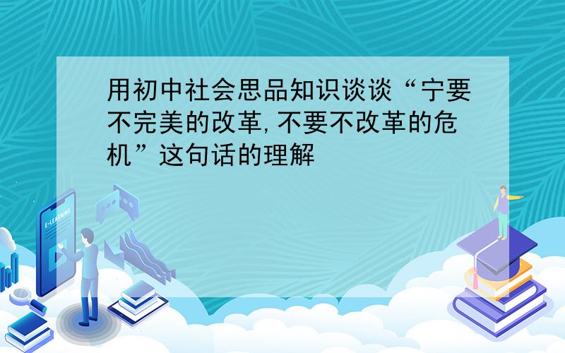 用初中社会思品知识谈谈“宁要不完美的改革,不要不改革的危机”这句话的理解