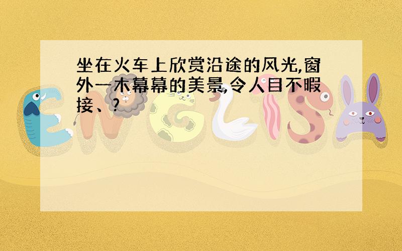 坐在火车上欣赏沿途的风光,窗外一木幕幕的美景,令人目不暇接、?