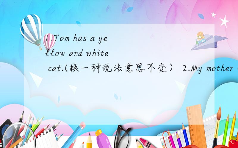 1.Tom has a yellow and white cat.(换一种说法意思不变） 2.My mother lik