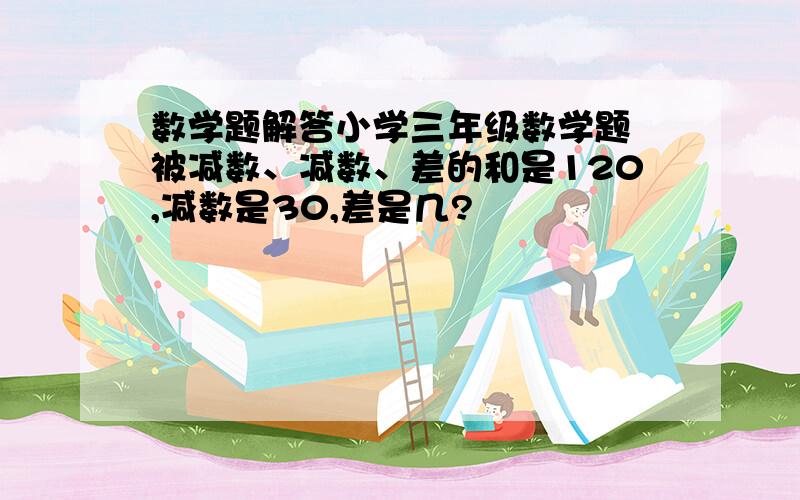 数学题解答小学三年级数学题 被减数、减数、差的和是120,减数是30,差是几?