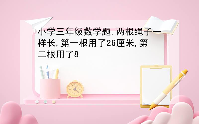 小学三年级数学题,两根绳子一样长,第一根用了26厘米,第二根用了8