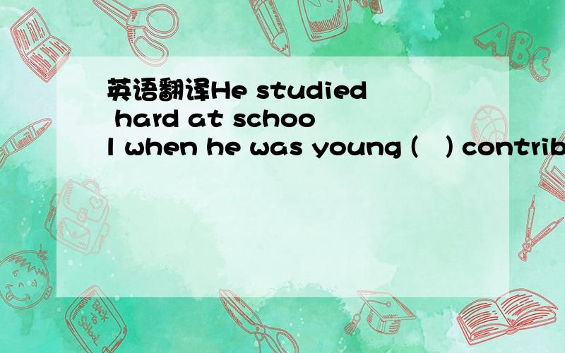 英语翻译He studied hard at school when he was young (　) contribu