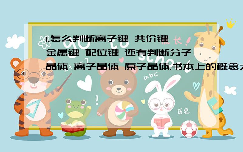 1.怎么判断离子键 共价键 金属键 配位键 还有判断分子晶体 离子晶体 原子晶体.书本上的概念太抽象了.这几者之间好像又