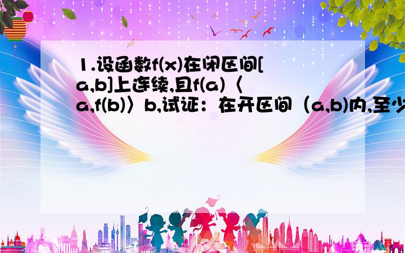 1.设函数f(x)在闭区间[a,b]上连续,且f(a)〈a,f(b)〉b,试证：在开区间（a,b)内,至少存在一个点ξ,