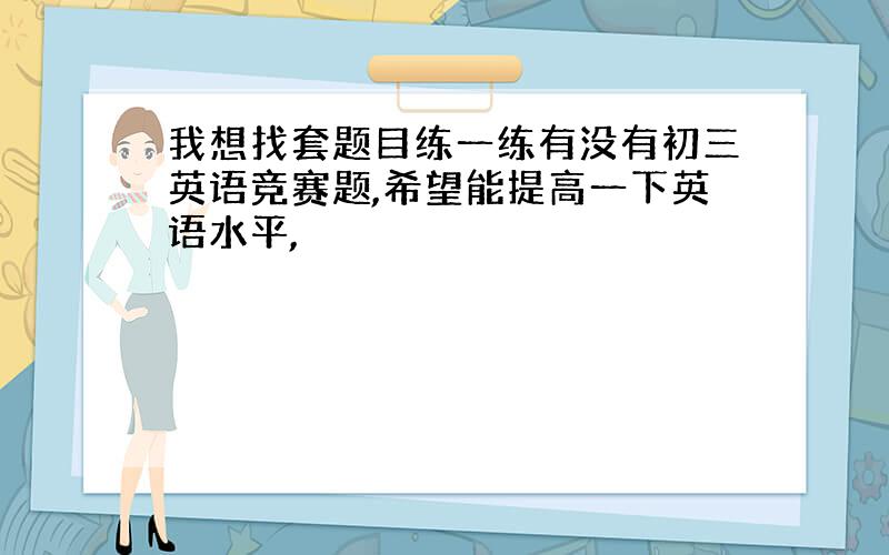 我想找套题目练一练有没有初三英语竞赛题,希望能提高一下英语水平,