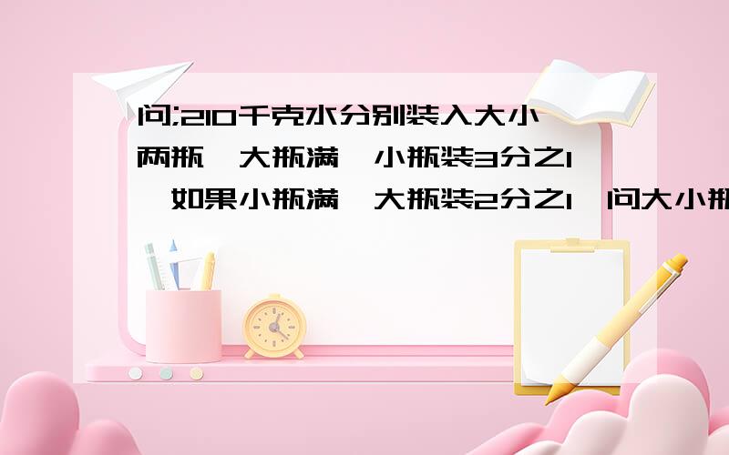 问;210千克水分别装入大小两瓶,大瓶满,小瓶装3分之1,如果小瓶满,大瓶装2分之1,问大小瓶子个装多少千克水