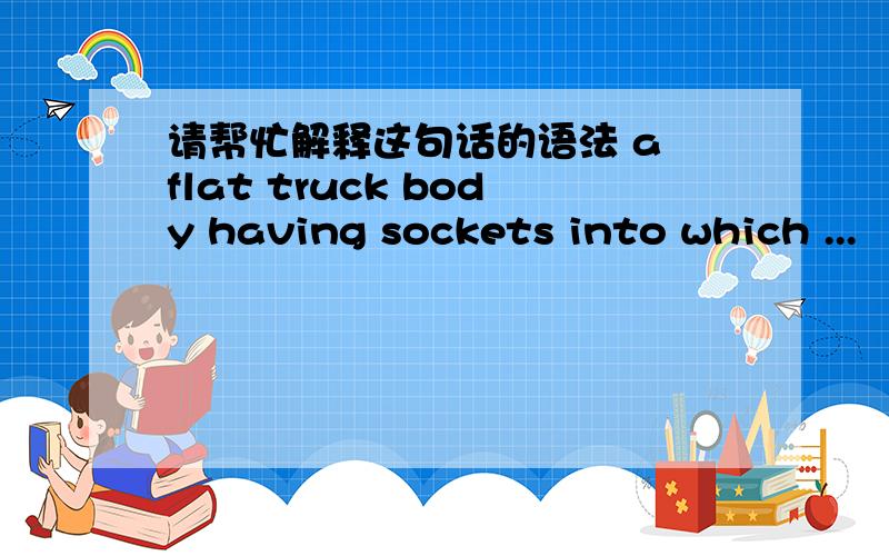 请帮忙解释这句话的语法 a flat truck body having sockets into which ...