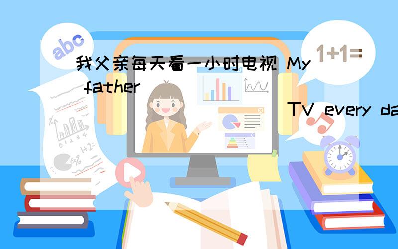 我父亲每天看一小时电视 My father____ ____ ____ ____ TV every day.