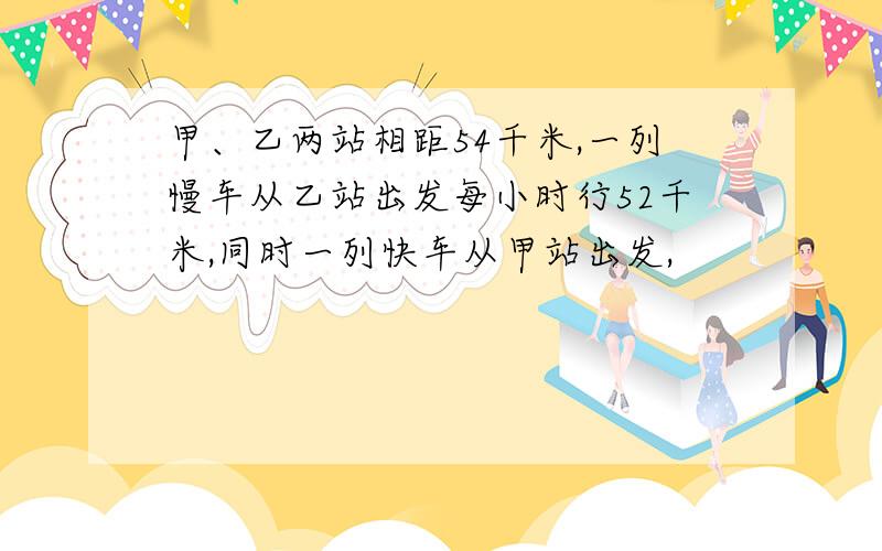 甲、乙两站相距54千米,一列慢车从乙站出发每小时行52千米,同时一列快车从甲站出发,