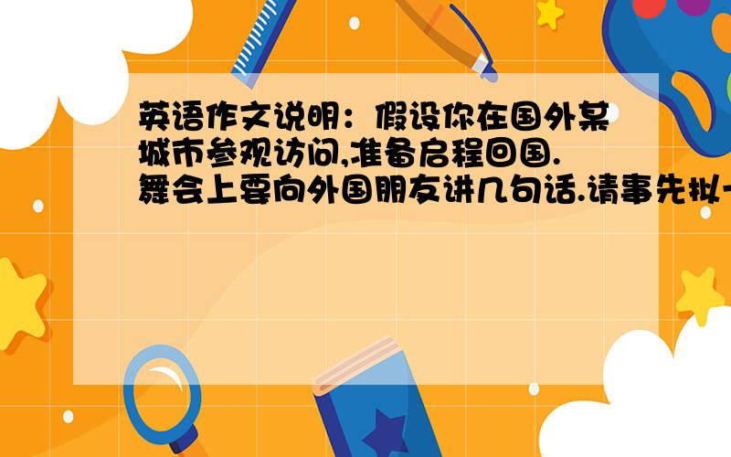 英语作文说明：假设你在国外某城市参观访问,准备启程回国.舞会上要向外国朋友讲几句话.请事先拟一篇80-100词的发言稿.