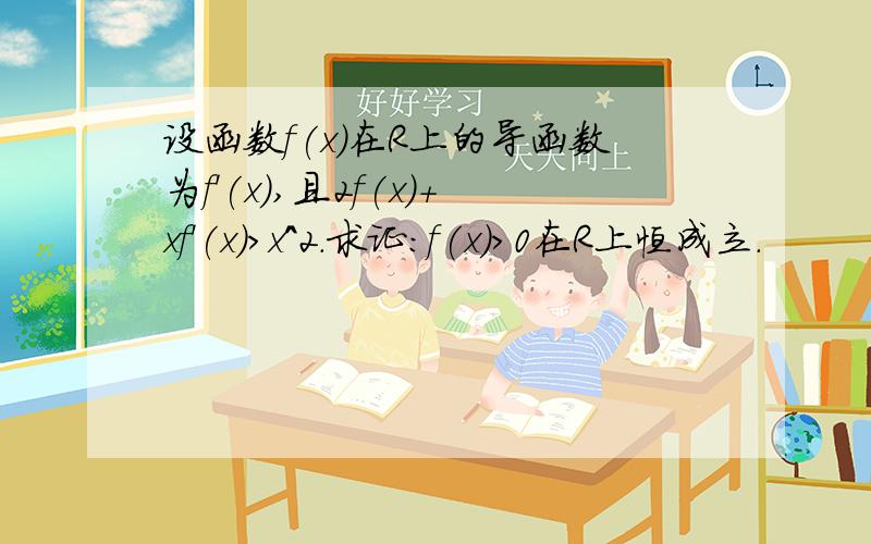 设函数f(x)在R上的导函数为f'(x),且2f(x)+xf'(x)>x^2.求证:f(x)>0在R上恒成立.