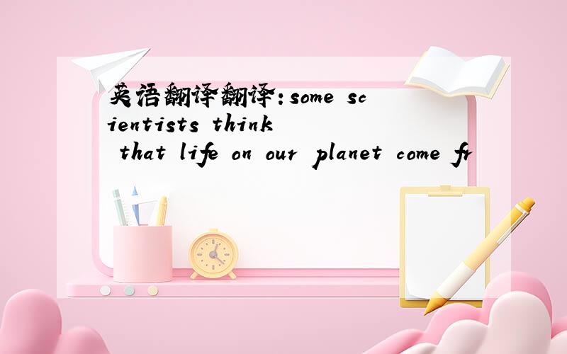 英语翻译翻译：some scientists think that life on our planet come fr