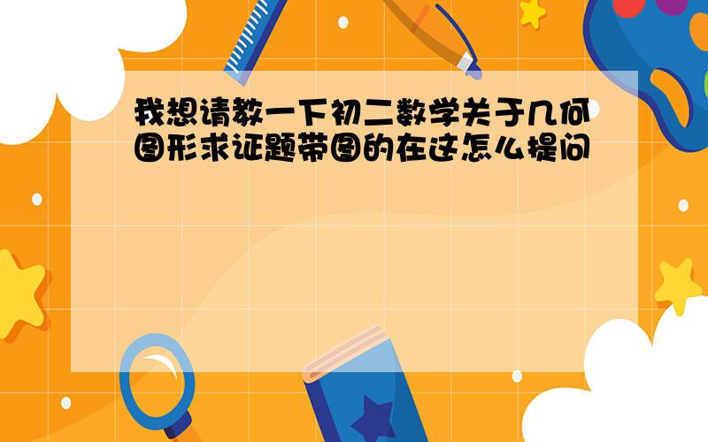 我想请教一下初二数学关于几何图形求证题带图的在这怎么提问