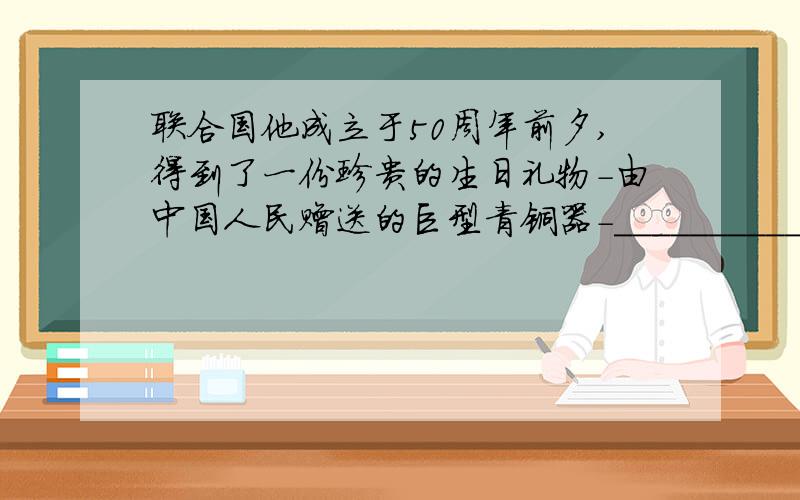 联合国他成立于50周年前夕,得到了一份珍贵的生日礼物-由中国人民赠送的巨型青铜器-___________