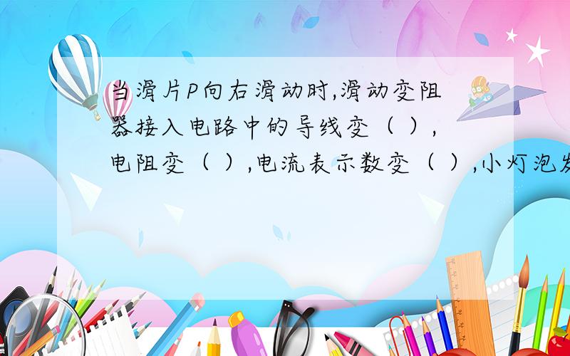 当滑片P向右滑动时,滑动变阻器接入电路中的导线变（ ）,电阻变（ ）,电流表示数变（ ）,小灯泡发光变（ ）.