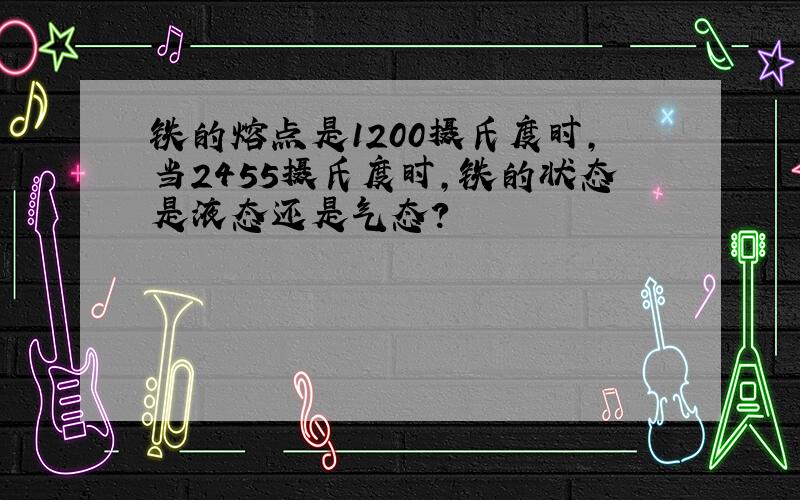 铁的熔点是1200摄氏度时,当2455摄氏度时,铁的状态是液态还是气态?