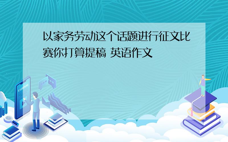 以家务劳动这个话题进行征文比赛你打算提稿 英语作文