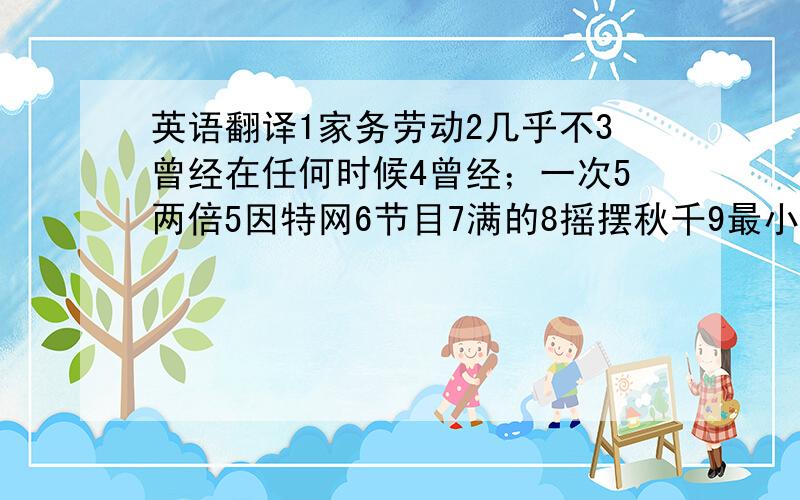 英语翻译1家务劳动2几乎不3曾经在任何时候4曾经；一次5两倍5因特网6节目7满的8摇摆秋千9最小的最少的10at lea