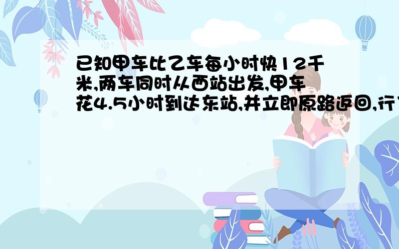 已知甲车比乙车每小时快12千米,两车同时从西站出发,甲车花4.5小时到达东站,并立即原路返回,行了不31.5千