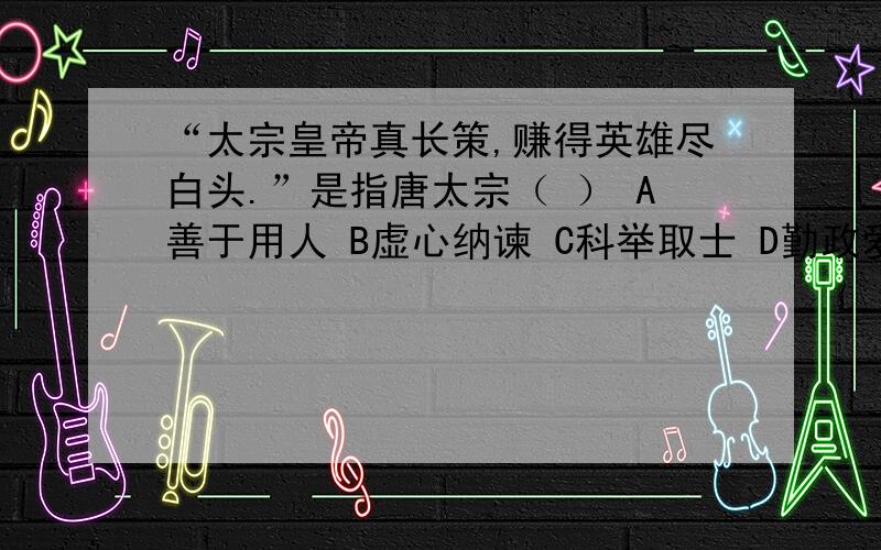 “太宗皇帝真长策,赚得英雄尽白头.”是指唐太宗（ ） A善于用人 B虚心纳谏 C科举取士 D勤政爱民