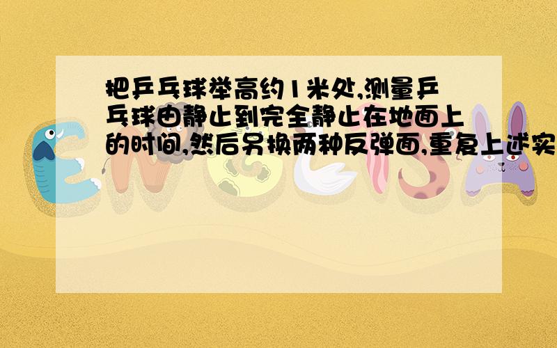 把乒乓球举高约1米处,测量乒乓球由静止到完全静止在地面上的时间,然后另换两种反弹面,重复上述实验