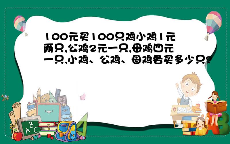 100元买100只鸡小鸡1元两只,公鸡2元一只,母鸡四元一只,小鸡、公鸡、母鸡各买多少只?