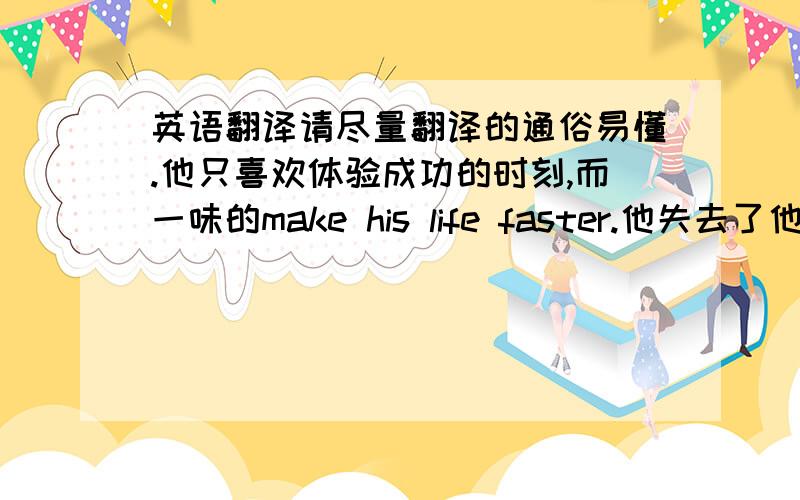 英语翻译请尽量翻译的通俗易懂.他只喜欢体验成功的时刻,而一味的make his life faster.他失去了他美丽的
