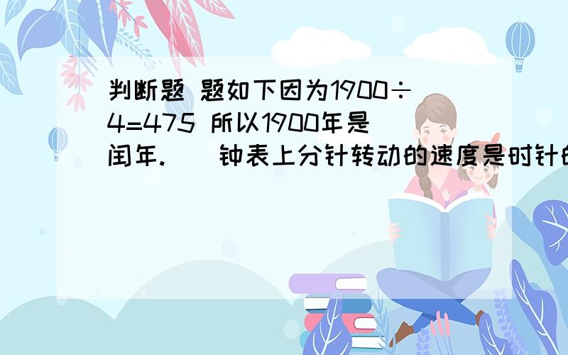 判断题 题如下因为1900÷4=475 所以1900年是闰年.（）钟表上分针转动的速度是时针的60倍.（）