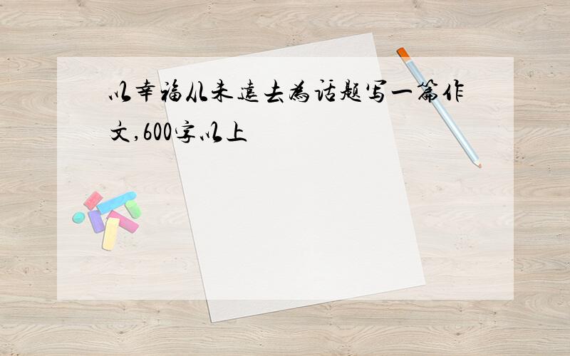 以幸福从未远去为话题写一篇作文,600字以上