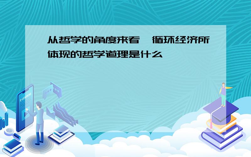 从哲学的角度来看,循环经济所体现的哲学道理是什么