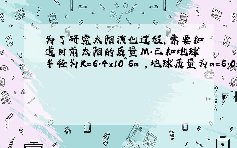 为了研究太阳演化过程,需要知道目前太阳的质量M.已知地球半径为R=6.4×10^6m ,地球质量为m=6.0×10^24