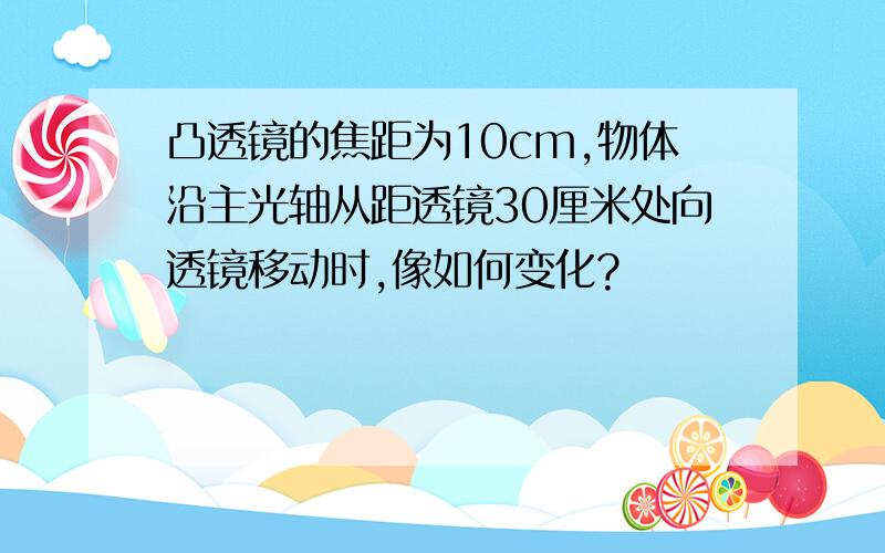 凸透镜的焦距为10cm,物体沿主光轴从距透镜30厘米处向透镜移动时,像如何变化?