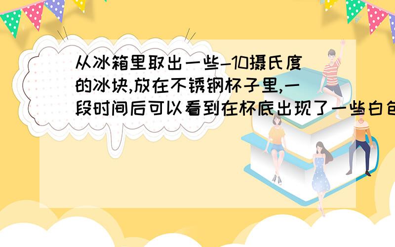 从冰箱里取出一些-10摄氏度的冰块,放在不锈钢杯子里,一段时间后可以看到在杯底出现了一些白色的小冰晶