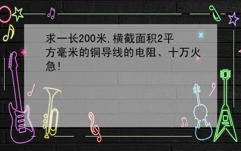 求一长200米,横截面积2平方毫米的铜导线的电阻、十万火急!