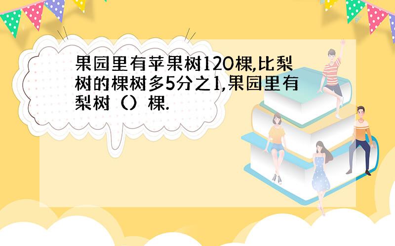 果园里有苹果树120棵,比梨树的棵树多5分之1,果园里有梨树（）棵.