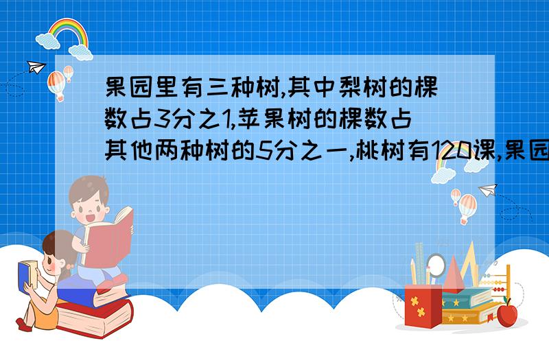 果园里有三种树,其中梨树的棵数占3分之1,苹果树的棵数占其他两种树的5分之一,桃树有120课,果园里共有果树