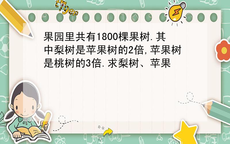 果园里共有1800棵果树.其中梨树是苹果树的2倍,苹果树是桃树的3倍.求梨树、苹果