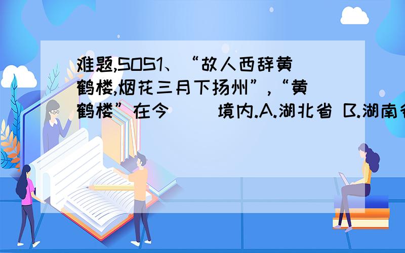 难题,SOS1、“故人西辞黄鹤楼,烟花三月下扬州”,“黄鹤楼”在今（ ）境内.A.湖北省 B.湖南省 C.江苏省 D.山