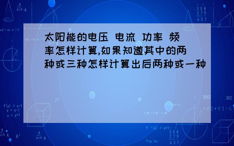 太阳能的电压 电流 功率 频率怎样计算,如果知道其中的两种或三种怎样计算出后两种或一种