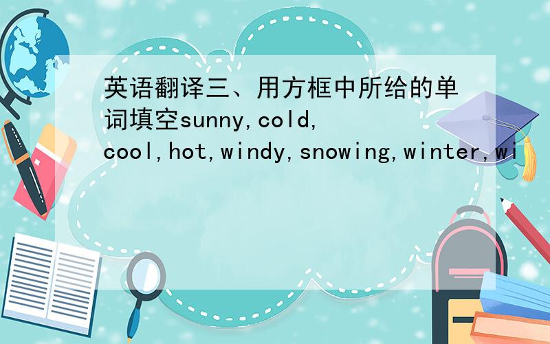 英语翻译三、用方框中所给的单词填空sunny,cold,cool,hot,windy,snowing,winter,wi