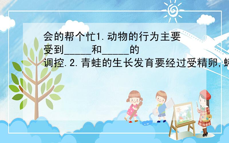 会的帮个忙1.动物的行为主要受到_____和_____的调控.2.青蛙的生长发育要经过受精卵,蝌蚪,幼蛙和成蛙4个时期.