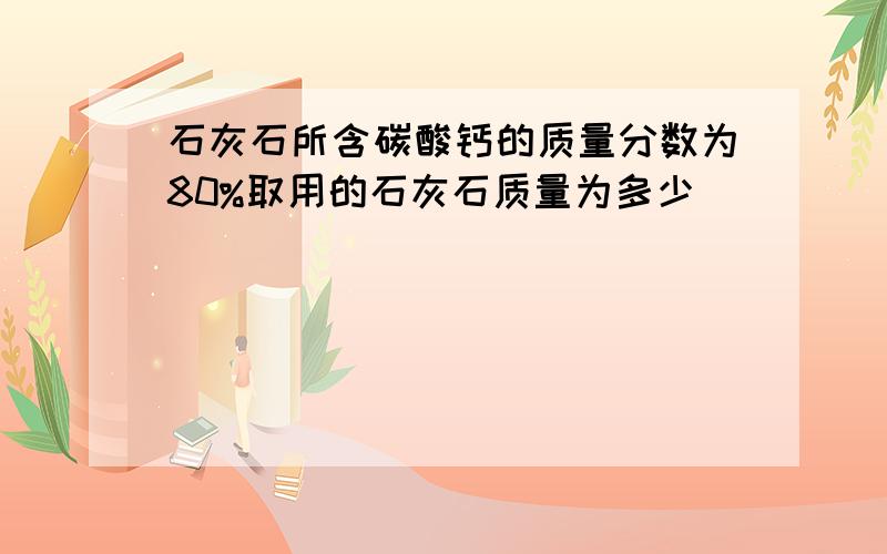 石灰石所含碳酸钙的质量分数为80%取用的石灰石质量为多少