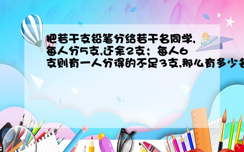 把若干支铅笔分给若干名同学,每人分5支,还余2支；每人6支则有一人分得的不足3支,那么有多少名同学?多少支铅笔?