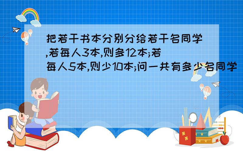 把若干书本分别分给若干名同学,若每人3本,则多12本;若每人5本,则少10本;问一共有多少名同学