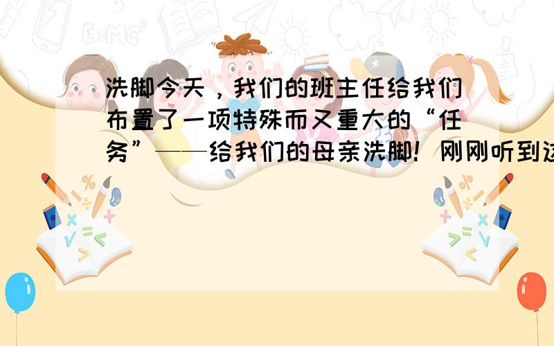 洗脚今天，我们的班主任给我们布置了一项特殊而又重大的“任务”——给我们的母亲洗脚！刚刚听到这个消息，我们全班都震惊了。我