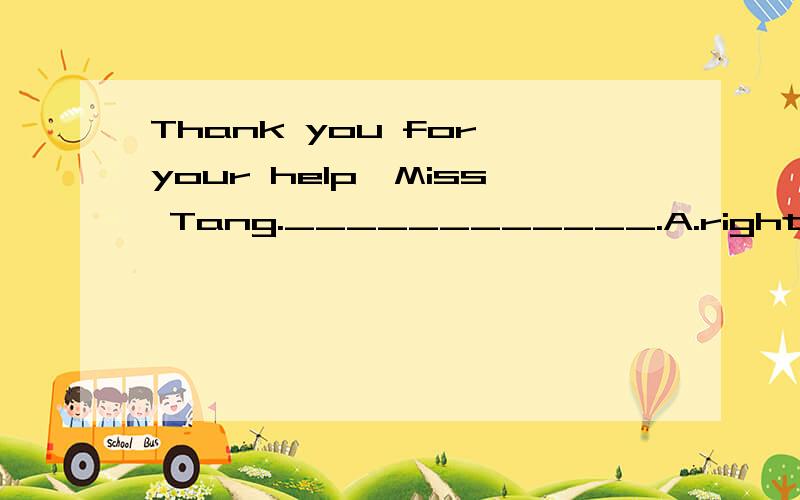 Thank you for your help,Miss Tang.____________.A.right B.all