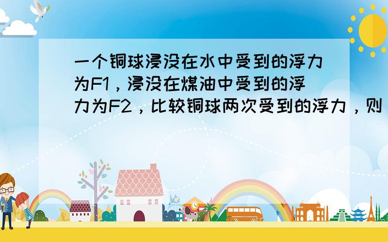 一个铜球浸没在水中受到的浮力为F1，浸没在煤油中受到的浮力为F2，比较铜球两次受到的浮力，则（　　）