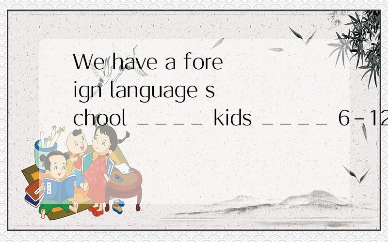 We have a foreign language school ____ kids ____ 6-12?