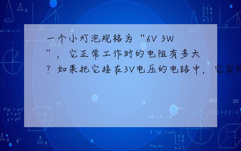 一个小灯泡规格为“6V 3W”，它正常工作时的电阻有多大？如果把它接在3V电压的电路中，它实际消耗的电功率是多少？与接在