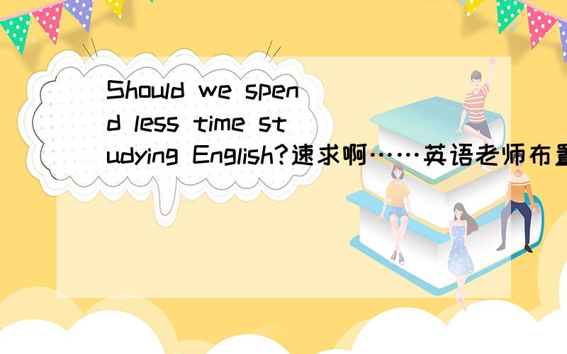 Should we spend less time studying English?速求啊……英语老师布置的作文……